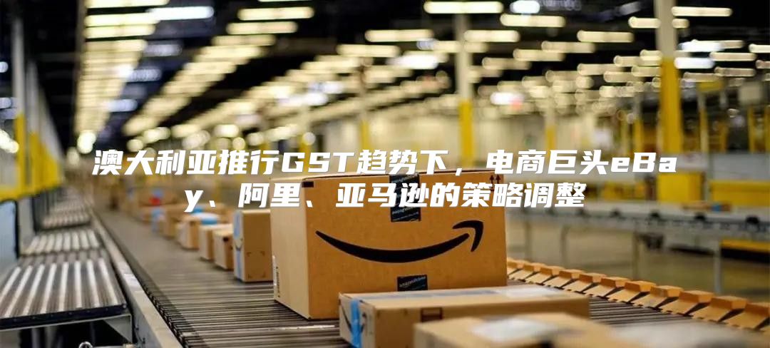 澳大利亚推行GST趋势下，电商巨头eBay、阿里、亚马逊的策略调整