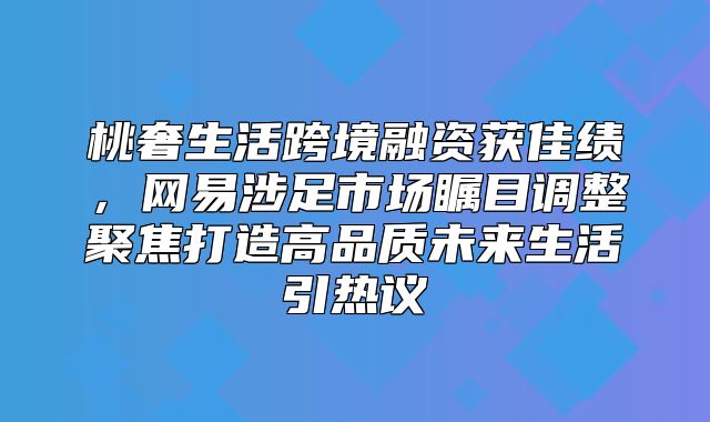 桃奢生活跨境融资获佳绩，网易涉足市场瞩目调整聚焦打造高品质未来生活引热议