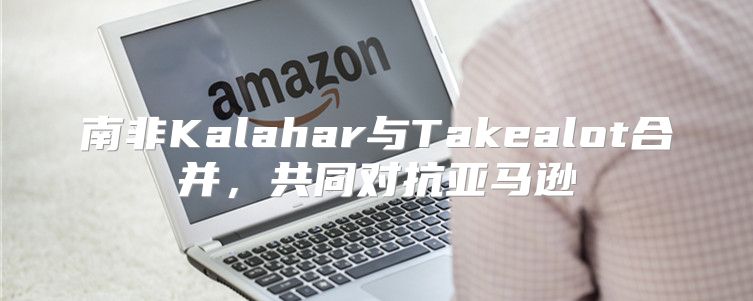 南非Kalahar与Takealot合并，共同对抗亚马逊