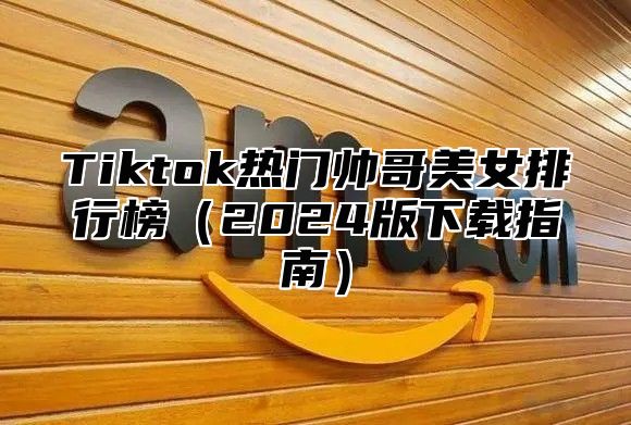 Tiktok热门帅哥美女排行榜2025版下载指南