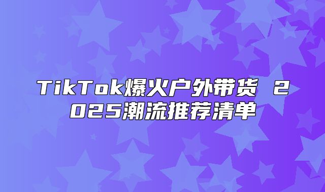 TikTok爆火户外带货 2025潮流推荐清单