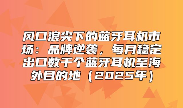 风口浪尖下的蓝牙耳机市场：品牌逆袭，每月稳定出口数千个蓝牙耳机至海外目的地2025年