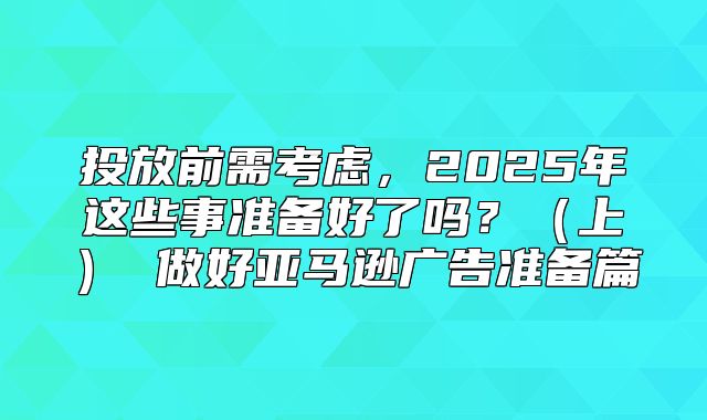 投放前需考虑，2025年这些事准备好了吗？上 做好亚马逊广告准备篇