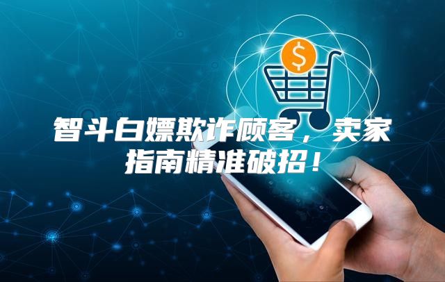 智斗白嫖欺诈顾客，卖家指南精准破招！