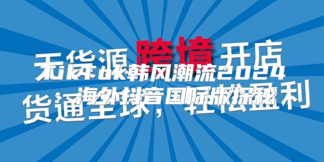 TikTok韩风潮流2025海外抖音国际版探秘