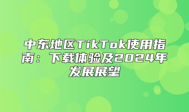 中东地区TikTok使用指南：下载体验及2025年发展展望