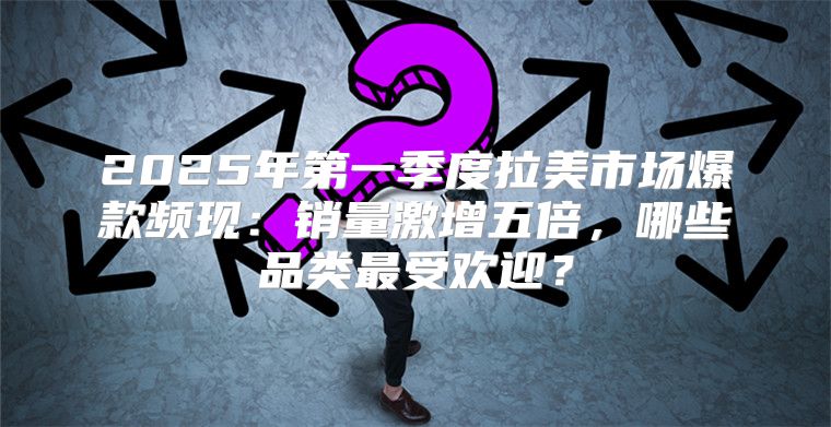2025年第一季度拉美市场爆款频现：销量激增五倍，哪些品类最受欢迎？