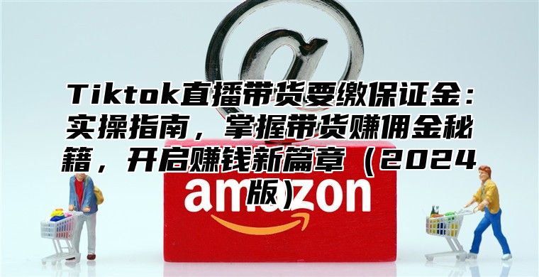 Tiktok直播带货要缴保证金：实操指南，掌握带货赚佣金秘籍，开启赚钱新篇章2025版