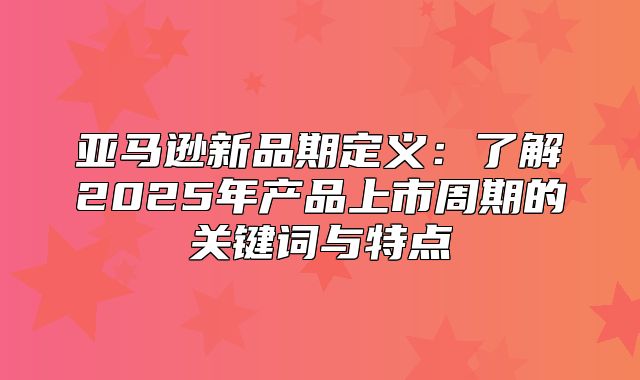 亚马逊新品期定义：了解2025年产品上市周期的关键词与特点