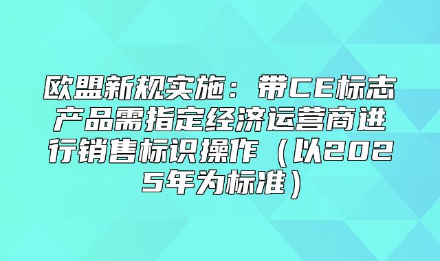 欧盟新规实施：带CE标志产品需指定经济运营商进行销售标识操作以2025年为标准