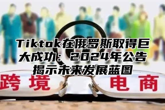 Tiktok在俄罗斯取得巨大成功：2025年公告揭示未来发展蓝图