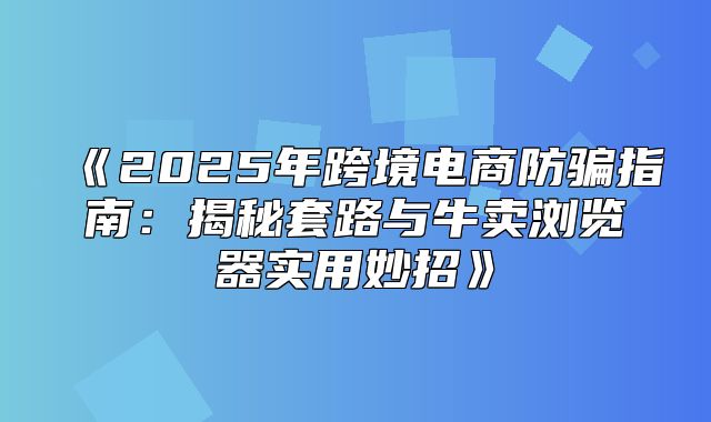 2025年跨境电商防骗指南：揭秘套路与牛卖浏览器实用妙招