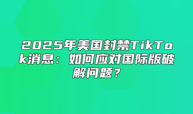 2025年美国封禁TikTok消息：如何应对国际版破解问题？