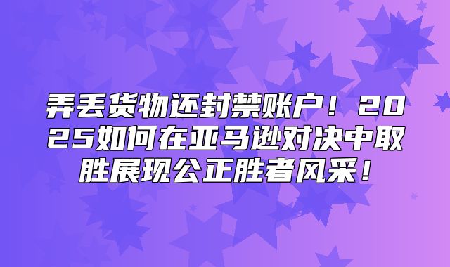 弄丢货物还封禁账户！2025如何在亚马逊对决中取胜展现公正胜者风采！