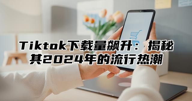 Tiktok下载量飙升：揭秘其2025年的流行热潮