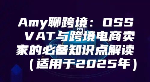 Amy聊跨境：OSS VAT与跨境电商卖家的必备知识点解读适用于2025年