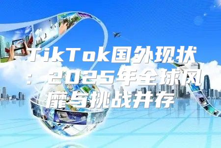 TikTok国外现状：2025年全球风靡与挑战并存