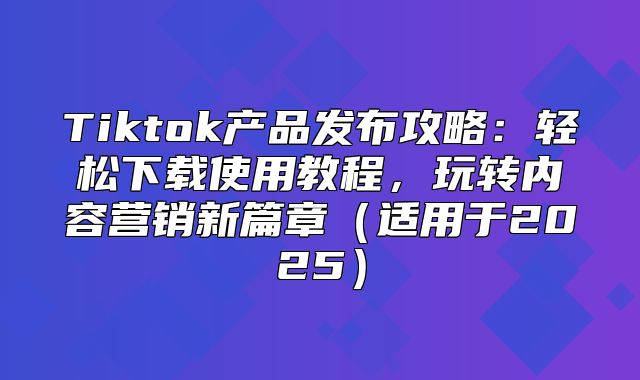 Tiktok产品发布攻略：轻松下载使用教程，玩转内容营销新篇章适用于2025