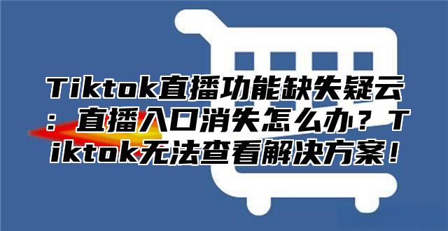 Tiktok直播功能缺失疑云：直播入口消失怎么办？Tiktok无法查看解决方案！