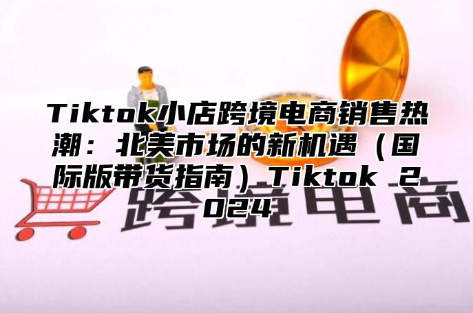 Tiktok小店跨境电商销售热潮：北美市场的新机遇国际版带货指南Tiktok 2025