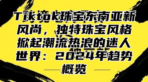 Tiktok珠宝东南亚新风尚，独特珠宝风格掀起潮流热浪的迷人世界：2025年趋势概览
