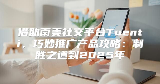 借助南美社交平台Tuenti，巧妙推广产品攻略：制胜之道到2025年