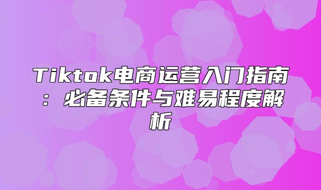 Tiktok电商运营入门指南：必备条件与难易程度解析