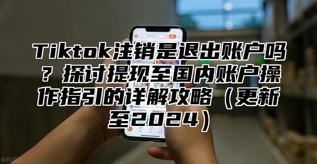 Tiktok注销是退出账户吗？探讨提现至国内账户操作指引的详解攻略更新至2025