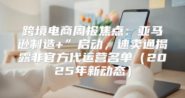 跨境电商周报焦点：亚马逊制造+”启动，速卖通揭露非官方代运营名单2025年新动态