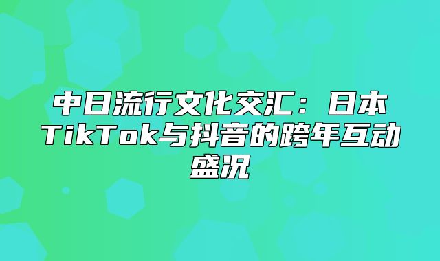 中日流行文化交汇：日本TikTok与抖音的跨年互动盛况