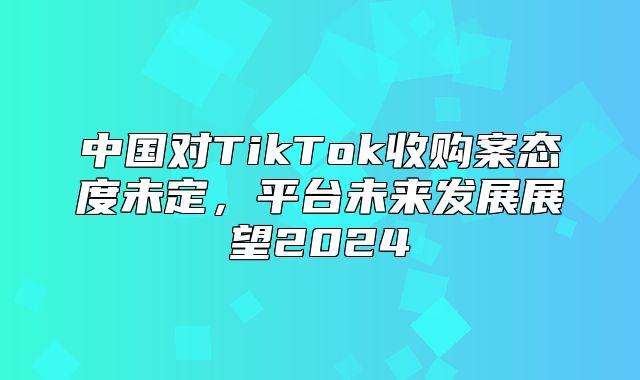 中国对TikTok收购案态度未定，平台未来发展展望2025