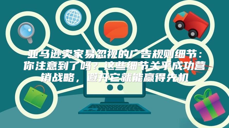 亚马逊卖家易忽视的广告规则细节：你注意到了吗？这些细节关乎成功营销战略，避开它就能赢得先机