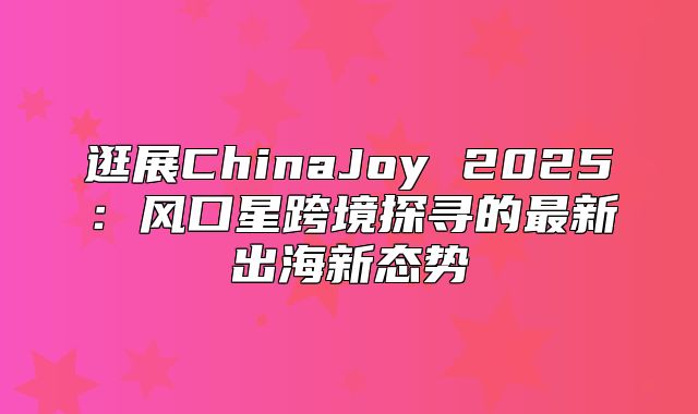 逛展ChinaJoy 2025风口星跨境探寻的最新出海新态势