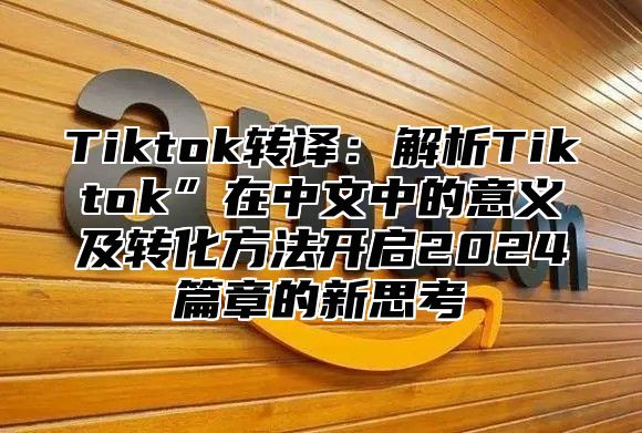 Tiktok转译：解析Tiktok”在中文中的意义及转化方法开启2025篇章的新思考