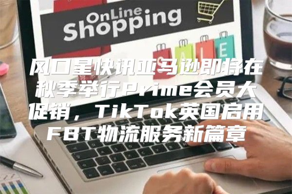 风口星快讯亚马逊即将在秋季举行Prime会员大促销，TikTok英国启用FBT物流服务新篇章