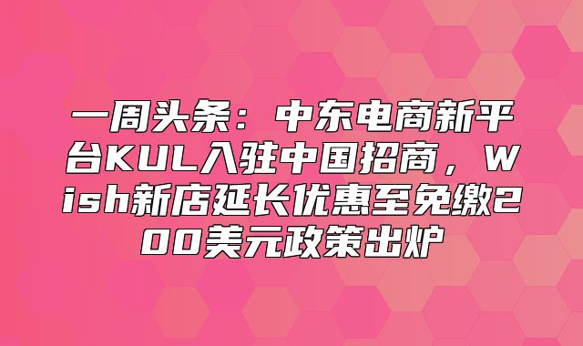 一周头条：中东电商新平台KUL入驻中国招商，Wish新店延长优惠至免缴200美元政策出炉