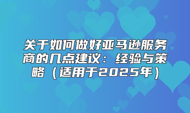 关于如何做好亚马逊服务商的几点建议：经验与策略适用于2025年