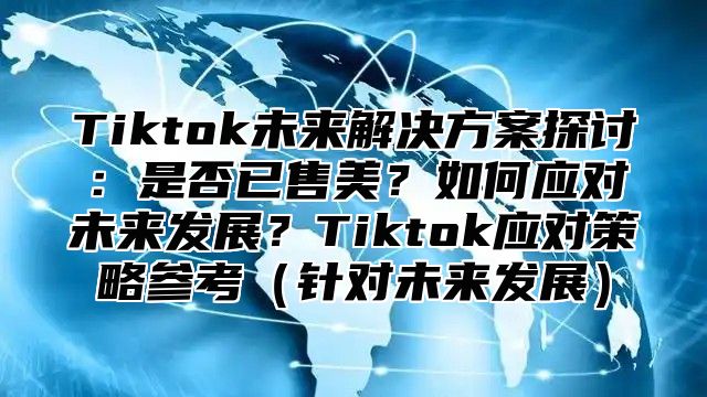 Tiktok未来解决方案探讨：是否已售美？如何应对未来发展？Tiktok应对策略参考针对未来发展