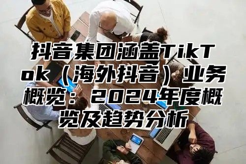抖音集团涵盖TikTok海外抖音业务概览：2025年度概览及趋势分析