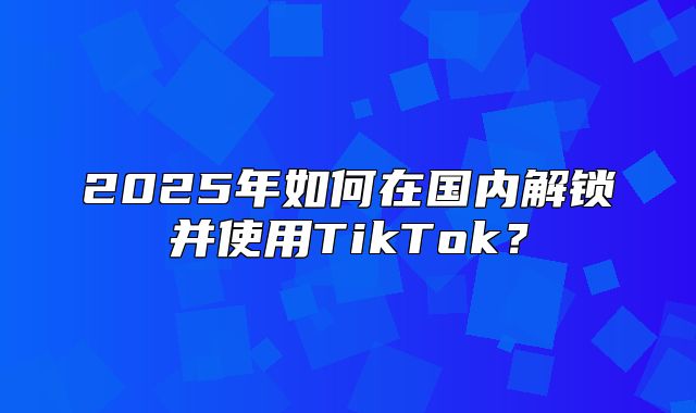 2025年如何在国内解锁并使用TikTok？