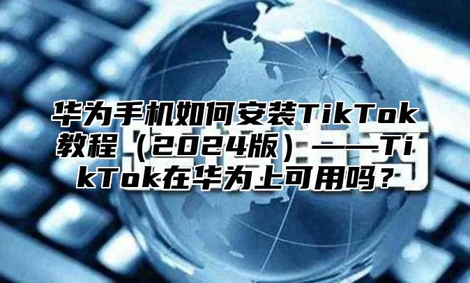 华为手机如何安装TikTok教程2025版——TikTok在华为上可用吗？