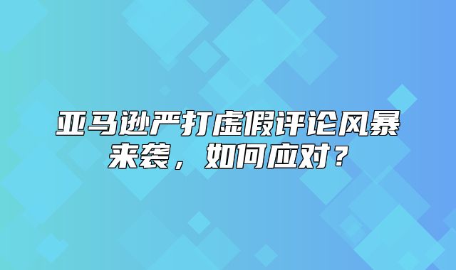 亚马逊严打虚假评论风暴来袭，如何应对？