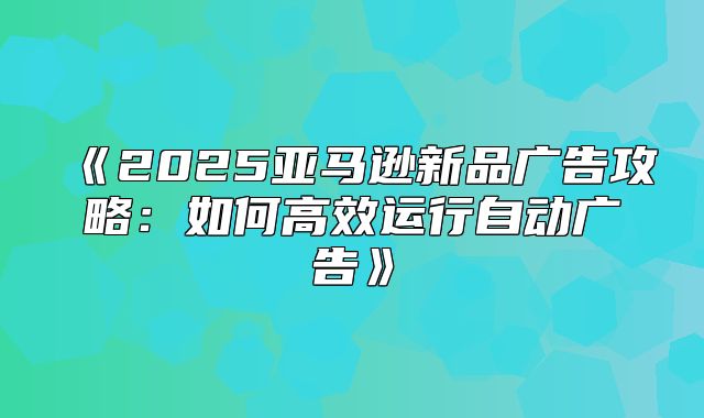 2025亚马逊新品广告攻略：如何高效运行自动广告