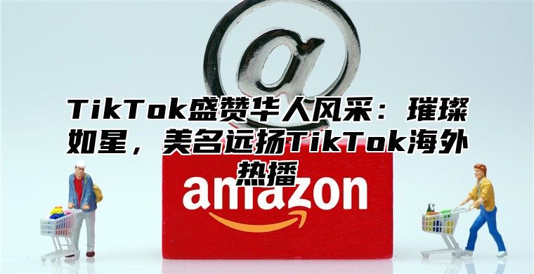 TikTok盛赞华人风采：璀璨如星，美名远扬TikTok海外热播