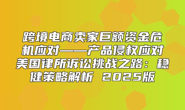 跨境电商卖家巨额资金危机应对——产品侵权应对美国律所诉讼挑战之路：稳健策略解析 2025版
