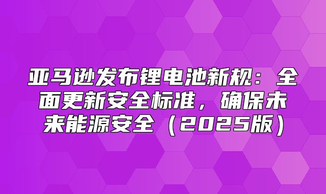 亚马逊发布锂电池新规：全面更新安全标准，确保未来能源安全2025版
