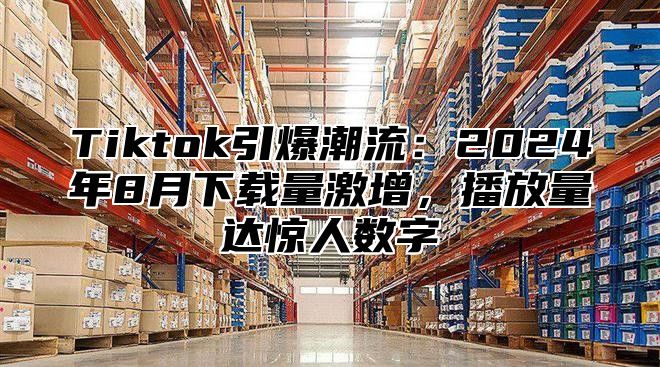 Tiktok引爆潮流：2025年8月下载量激增，播放量达惊人数字