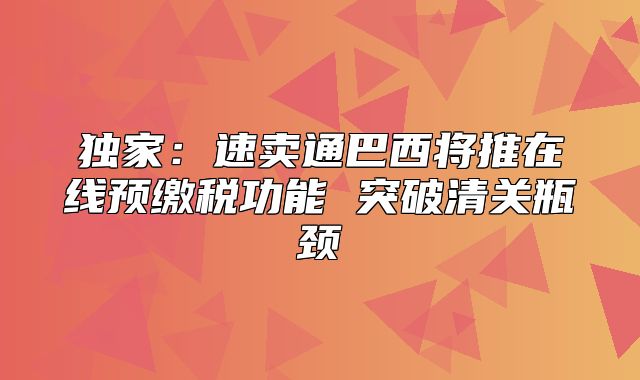 独家：速卖通巴西将推在线预缴税功能 突破清关瓶颈