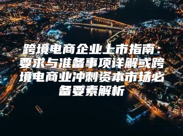 跨境电商企业上市指南：要求与准备事项详解或跨境电商业冲刺资本市场必备要素解析