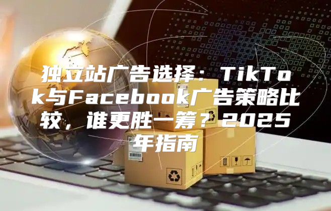 独立站广告选择：TikTok与Facebook广告策略比较，谁更胜一筹？2025年指南